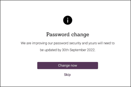 Screenshot from OpenAthens product. Title is Password change. Content is We are improving our password security and yours will need to be updated by 30th September 2022.
There are two buttons displayed, change now and skip